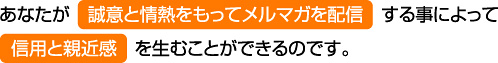 あなたが誠意と情熱をもってメルマガを配信する事によって信用と親近感を生むことができるのです。