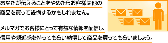 あなたが伝えることをやめたらお客様は他の商品を買って後悔するかもしれません。メルマガでお客様にとって有益な情報を配信し、信用や親近感を持ってもらい納得して商品を買ってもらいましょう。